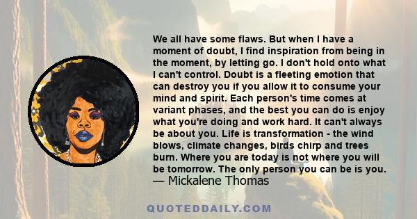 We all have some flaws. But when I have a moment of doubt, I find inspiration from being in the moment, by letting go. I don't hold onto what I can't control. Doubt is a fleeting emotion that can destroy you if you