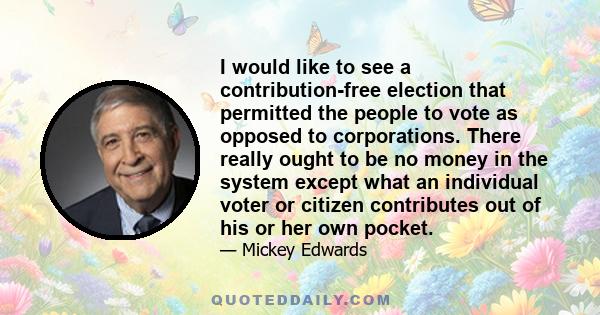 I would like to see a contribution-free election that permitted the people to vote as opposed to corporations. There really ought to be no money in the system except what an individual voter or citizen contributes out