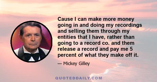 Cause I can make more money going in and doing my recordings and selling them through my entities that I have, rather than going to a record co. and them release a record and pay me 5 percent of what they make off it.