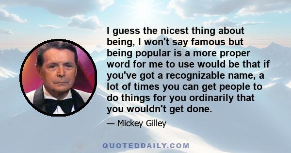 I guess the nicest thing about being, I won't say famous but being popular is a more proper word for me to use would be that if you've got a recognizable name, a lot of times you can get people to do things for you