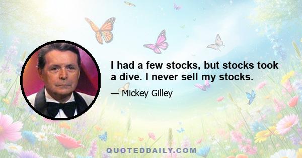 I had a few stocks, but stocks took a dive. I never sell my stocks.