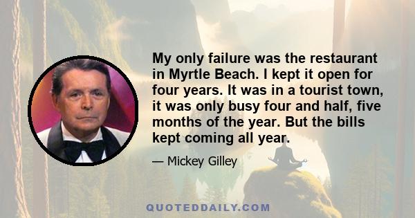 My only failure was the restaurant in Myrtle Beach. I kept it open for four years. It was in a tourist town, it was only busy four and half, five months of the year. But the bills kept coming all year.