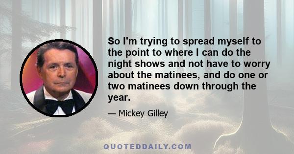 So I'm trying to spread myself to the point to where I can do the night shows and not have to worry about the matinees, and do one or two matinees down through the year.