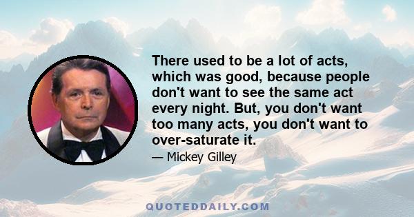 There used to be a lot of acts, which was good, because people don't want to see the same act every night. But, you don't want too many acts, you don't want to over-saturate it.