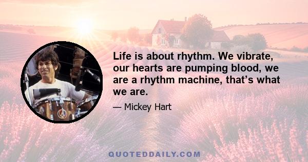 Life is about rhythm. We vibrate, our hearts are pumping blood, we are a rhythm machine, that’s what we are.