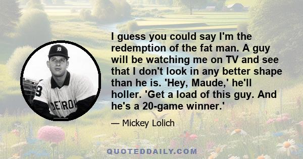 I guess you could say I'm the redemption of the fat man. A guy will be watching me on TV and see that I don't look in any better shape than he is. 'Hey, Maude,' he'll holler. 'Get a load of this guy. And he's a 20-game