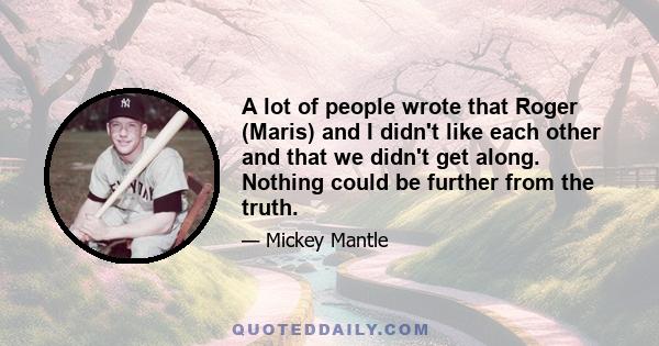 A lot of people wrote that Roger (Maris) and I didn't like each other and that we didn't get along. Nothing could be further from the truth.