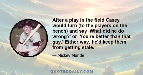 After a play in the field Casey would turn (to the players on the bench) and say 'What did he do wrong?' or 'You're better than that guy.' Either way, he'd keep them from getting stale.