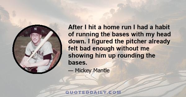 After I hit a home run I had a habit of running the bases with my head down. I figured the pitcher already felt bad enough without me showing him up rounding the bases.