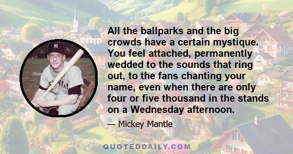 All the ballparks and the big crowds have a certain mystique. You feel attached, permanently wedded to the sounds that ring out, to the fans chanting your name, even when there are only four or five thousand in the