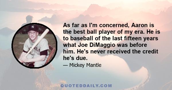 As far as I'm concerned, Aaron is the best ball player of my era. He is to baseball of the last fifteen years what Joe DiMaggio was before him. He's never received the credit he's due.