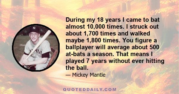 During my 18 years I came to bat almost 10,000 times. I struck out about 1,700 times and walked maybe 1,800 times. You figure a ballplayer will average about 500 at-bats a season. That means I played 7 years without