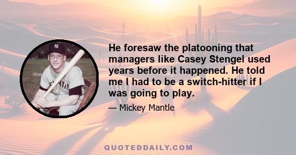 He foresaw the platooning that managers like Casey Stengel used years before it happened. He told me I had to be a switch-hitter if I was going to play.