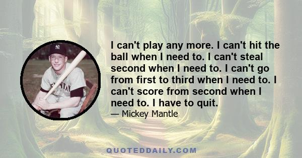 I can't play any more. I can't hit the ball when I need to. I can't steal second when I need to. I can't go from first to third when I need to. I can't score from second when I need to. I have to quit.