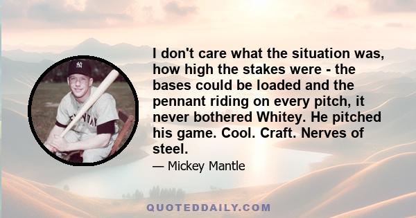 I don't care what the situation was, how high the stakes were - the bases could be loaded and the pennant riding on every pitch, it never bothered Whitey. He pitched his game. Cool. Craft. Nerves of steel.