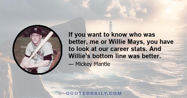 If you want to know who was better, me or Willie Mays, you have to look at our career stats. And Willie's bottom line was better.