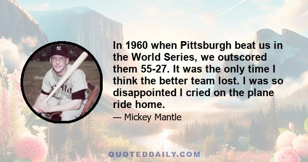 In 1960 when Pittsburgh beat us in the World Series, we outscored them 55-27. It was the only time I think the better team lost. I was so disappointed I cried on the plane ride home.