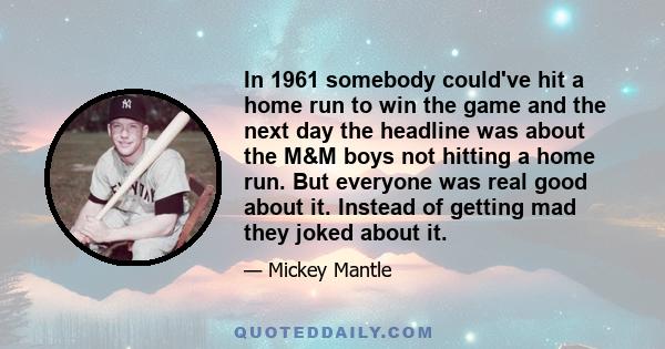 In 1961 somebody could've hit a home run to win the game and the next day the headline was about the M&M boys not hitting a home run. But everyone was real good about it. Instead of getting mad they joked about it.