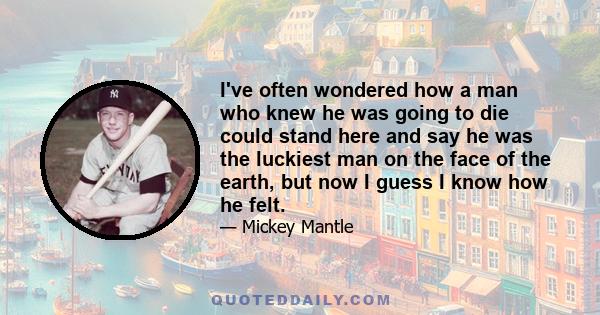 I've often wondered how a man who knew he was going to die could stand here and say he was the luckiest man on the face of the earth, but now I guess I know how he felt.