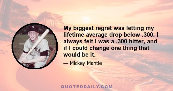 My biggest regret was letting my lifetime average drop below .300. I always felt I was a .300 hitter, and if I could change one thing that would be it.