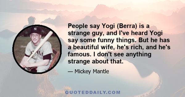 People say Yogi (Berra) is a strange guy, and I've heard Yogi say some funny things. But he has a beautiful wife, he's rich, and he's famous. I don't see anything strange about that.