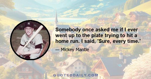 Somebody once asked me if I ever went up to the plate trying to hit a home run. I said, 'Sure, every time.'