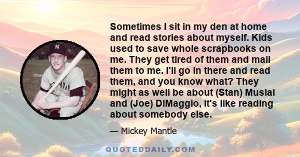 Sometimes I sit in my den at home and read stories about myself. Kids used to save whole scrapbooks on me. They get tired of them and mail them to me. I'll go in there and read them, and you know what? They might as