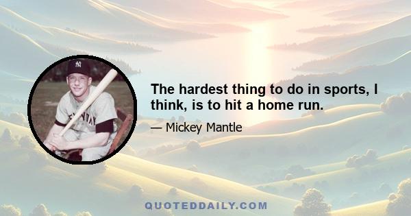 The hardest thing to do in sports, I think, is to hit a home run.