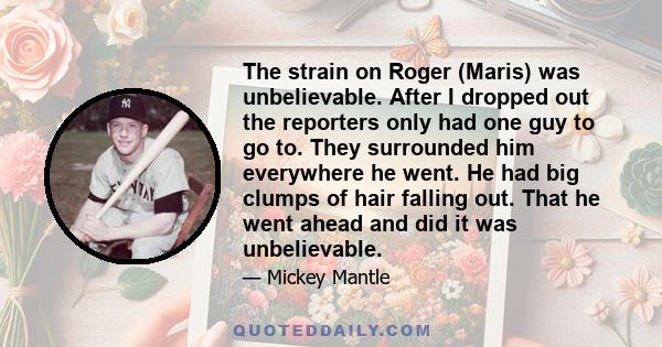 The strain on Roger (Maris) was unbelievable. After I dropped out the reporters only had one guy to go to. They surrounded him everywhere he went. He had big clumps of hair falling out. That he went ahead and did it was 