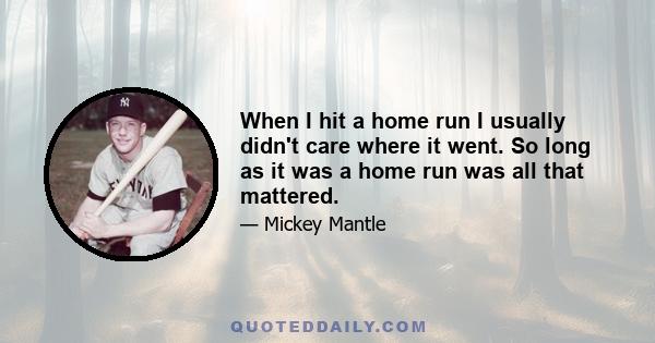 When I hit a home run I usually didn't care where it went. So long as it was a home run was all that mattered.