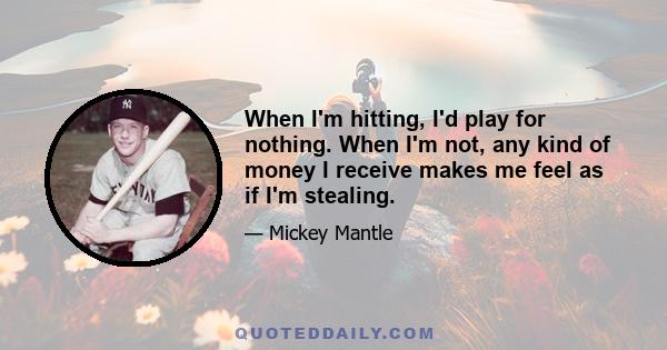 When I'm hitting, I'd play for nothing. When I'm not, any kind of money I receive makes me feel as if I'm stealing.