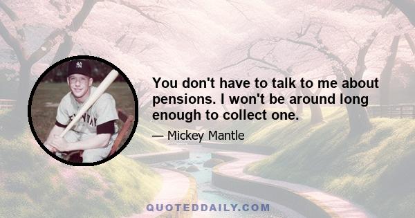 You don't have to talk to me about pensions. I won't be around long enough to collect one.