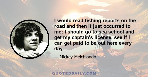 I would read fishing reports on the road and then it just occurred to me: I should go to sea school and get my captain's license, see if I can get paid to be out here every day.