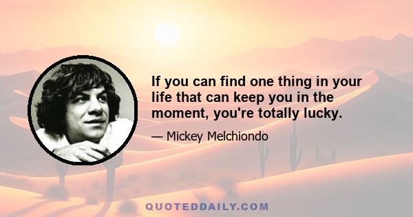 If you can find one thing in your life that can keep you in the moment, you're totally lucky.