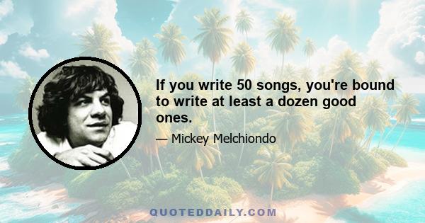 If you write 50 songs, you're bound to write at least a dozen good ones.