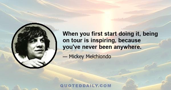 When you first start doing it, being on tour is inspiring, because you've never been anywhere.