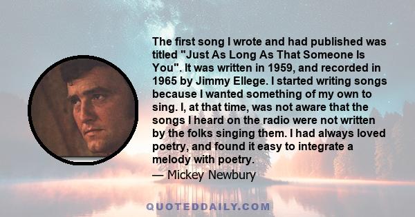 The first song I wrote and had published was titled Just As Long As That Someone Is You. It was written in 1959, and recorded in 1965 by Jimmy Ellege. I started writing songs because I wanted something of my own to