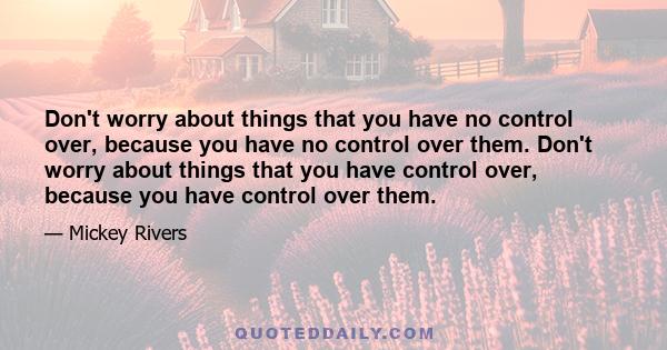 Don't worry about things that you have no control over, because you have no control over them. Don't worry about things that you have control over, because you have control over them.