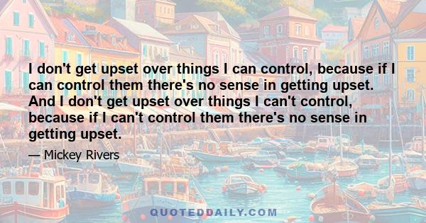 I don't get upset over things I can control, because if I can control them there's no sense in getting upset. And I don't get upset over things I can't control, because if I can't control them there's no sense in