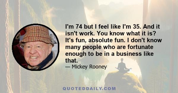 I'm 74 but I feel like I'm 35. And it isn't work. You know what it is? It's fun, absolute fun. I don't know many people who are fortunate enough to be in a business like that.