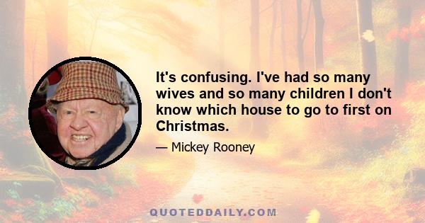 It's confusing. I've had so many wives and so many children I don't know which house to go to first on Christmas.