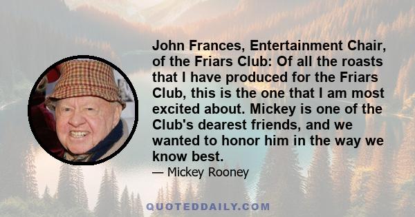 John Frances, Entertainment Chair, of the Friars Club: Of all the roasts that I have produced for the Friars Club, this is the one that I am most excited about. Mickey is one of the Club's dearest friends, and we wanted 