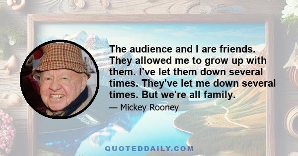 The audience and I are friends. They allowed me to grow up with them. I've let them down several times. They've let me down several times. But we're all family.