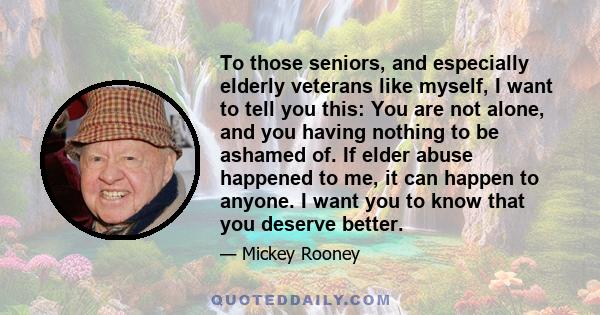 To those seniors, and especially elderly veterans like myself, I want to tell you this: You are not alone, and you having nothing to be ashamed of. If elder abuse happened to me, it can happen to anyone. I want you to