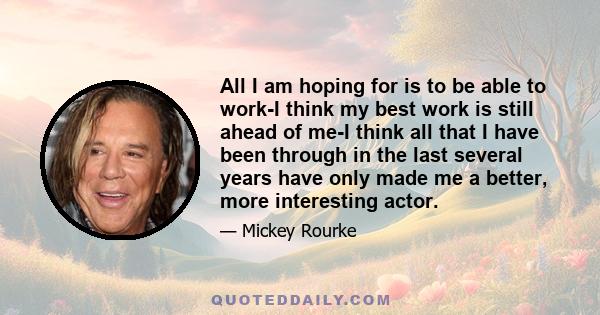 All I am hoping for is to be able to work-I think my best work is still ahead of me-I think all that I have been through in the last several years have only made me a better, more interesting actor.