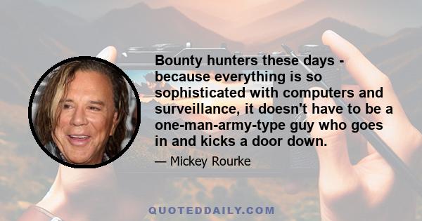 Bounty hunters these days - because everything is so sophisticated with computers and surveillance, it doesn't have to be a one-man-army-type guy who goes in and kicks a door down.