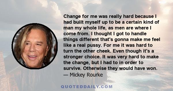 Change for me was really hard because I had built myself up to be a certain kind of man my whole life, as men are where I come from. I thought I got to handle things different that's gonna make me feel like a real