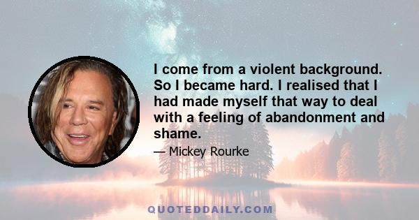 I come from a violent background. So I became hard. I realised that I had made myself that way to deal with a feeling of abandonment and shame.