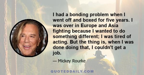 I had a bonding problem when I went off and boxed for five years. I was over in Europe and Asia fighting because I wanted to do something different; I was tired of acting. But the thing is, when I was done doing that, I 