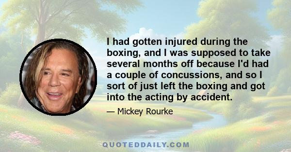 I had gotten injured during the boxing, and I was supposed to take several months off because I'd had a couple of concussions, and so I sort of just left the boxing and got into the acting by accident.